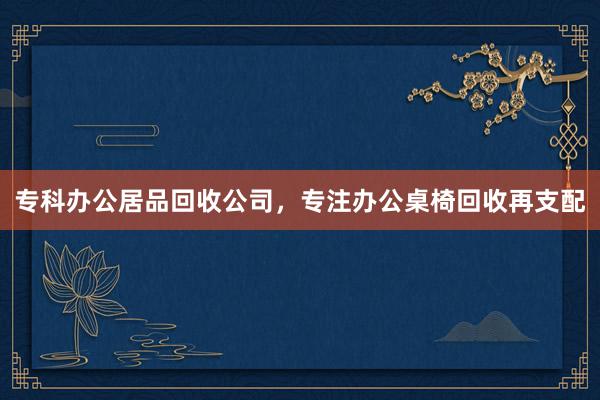 专科办公居品回收公司，专注办公桌椅回收再支配